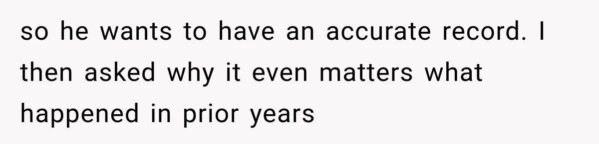 so he wants to have an accurate record. I then asked why it even matters what happened in prior years