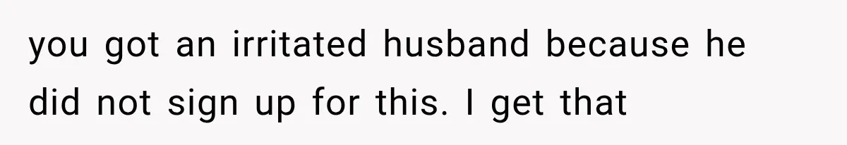 you got an irritated husband because he did not sign up for this. I get that