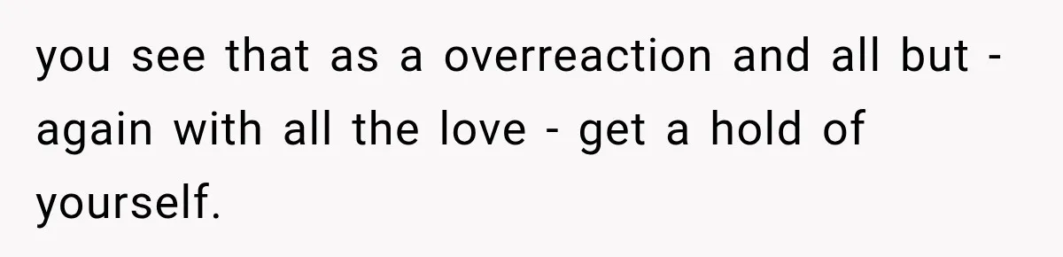 you see that as a overreaction and all but - again with all the love - get a hold of yourself.