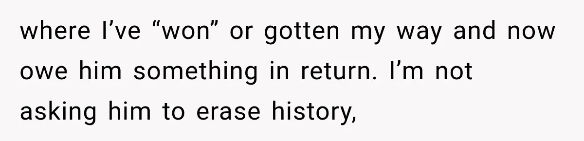 where I’ve “won” or gotten my way and now owe him something in return. I’m not asking him to erase history,