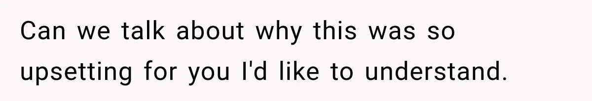 Can we talk about why this was so upsetting for you I'd like to understand.