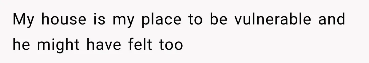 My house is my place to be vulnerable and he might have felt too