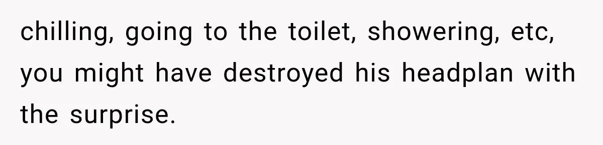 chilling, going to the toilet, showering, etc, you might have destroyed his headplan with the surprise.