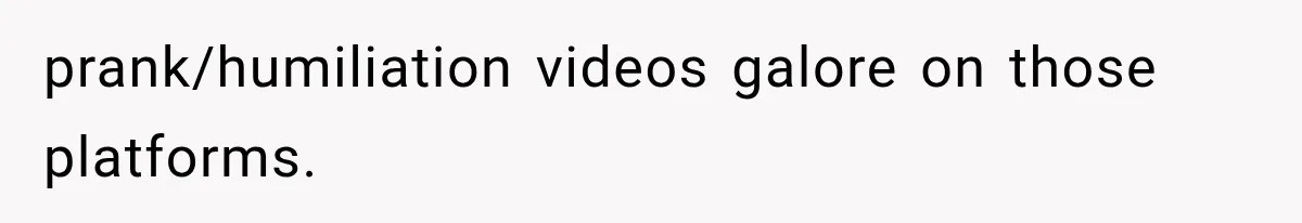 prank/humiliation videos galore on those platforms.