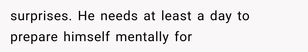 surprises. He needs at least a day to prepare himself mentally for