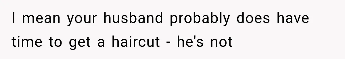 I mean your husband probably does have time to get a haircut - he's not