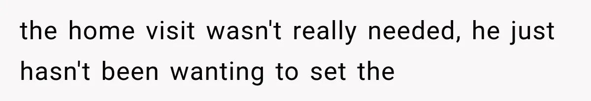 the home visit wasn't really needed, he just hasn't been wanting to set the