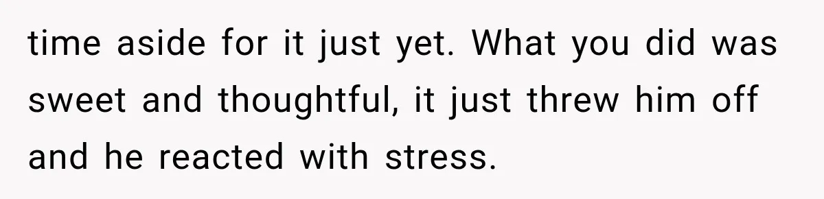 time aside for it just yet. What you did was sweet and thoughtful, it just threw him off and he reacted with stress.