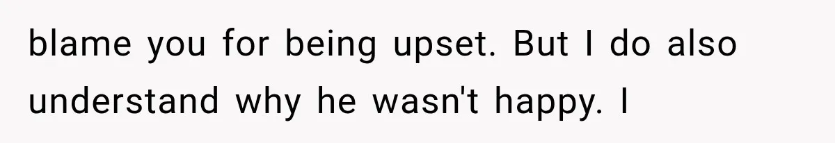 blame you for being upset. But I do also understand why he wasn't happy. I