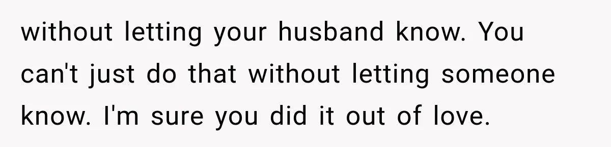 without letting your husband know. You can't just do that without letting someone know. I'm sure you did it out of love.