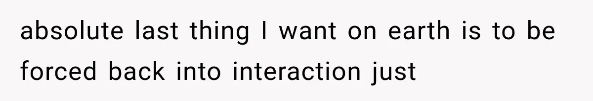 absolute last thing I want on earth is to be forced back into interaction just