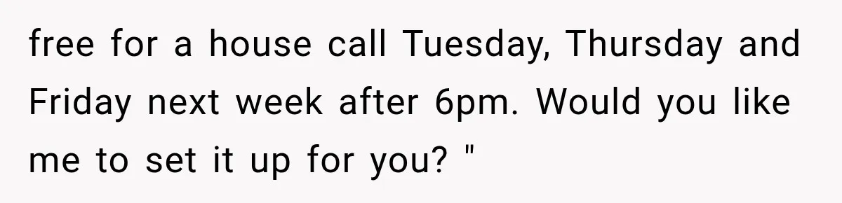 free for a house call Tuesday, Thursday and Friday next week after 6pm. Would you like me to set it up for you? "
