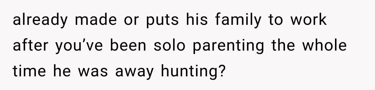 already made or puts his family to work after you’ve been solo parenting the whole time he was away hunting?