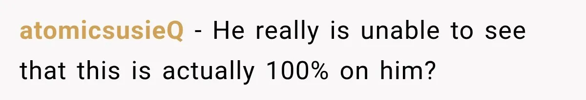 atomicsusieQ − He really is unable to see that this is actually 100% on him?
