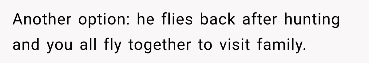 Another option: he flies back after hunting and you all fly together to visit family.