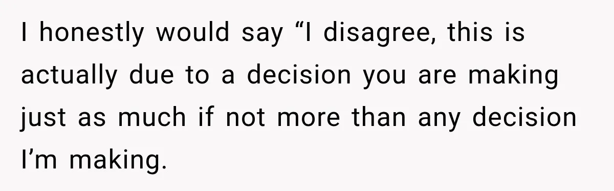 I honestly would say “I disagree, this is actually due to a decision you are making just as much if not more than any decision I’m making.