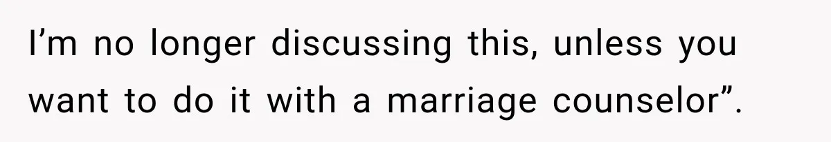 I’m no longer discussing this, unless you want to do it with a marriage counselor”.