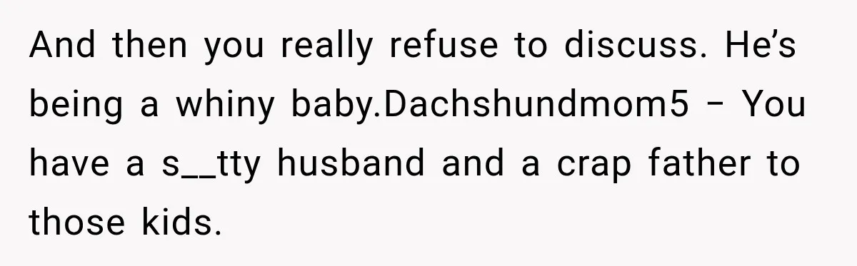 And then you really refuse to discuss. He’s being a whiny baby.Dachshundmom5 − You have a s__tty husband and a crap father to those kids.