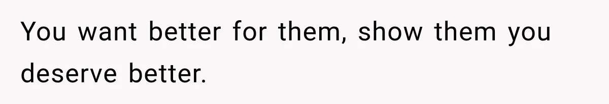 You want better for them, show them you deserve better.
