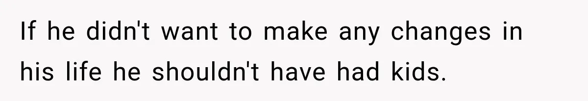 If he didn't want to make any changes in his life he shouldn't have had kids.