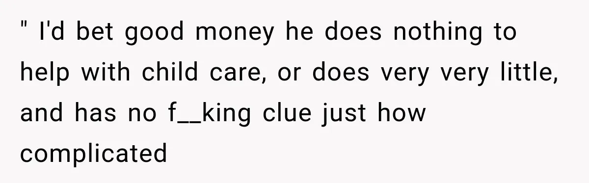 " I'd bet good money he does nothing to help with child care, or does very very little, and has no f__king clue just how complicated