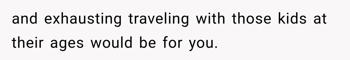 and exhausting traveling with those kids at their ages would be for you.