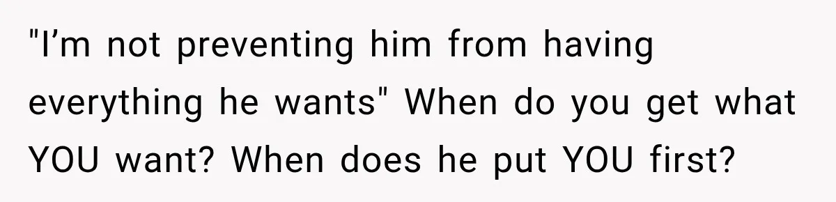 "I’m not preventing him from having everything he wants" When do you get what YOU want? When does he put YOU first?
