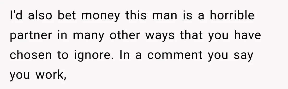 I'd also bet money this man is a horrible partner in many other ways that you have chosen to ignore. In a comment you say you work,