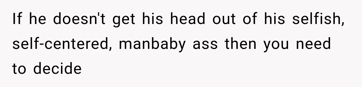 If he doesn't get his head out of his selfish, self-centered, manbaby ass then you need to decide