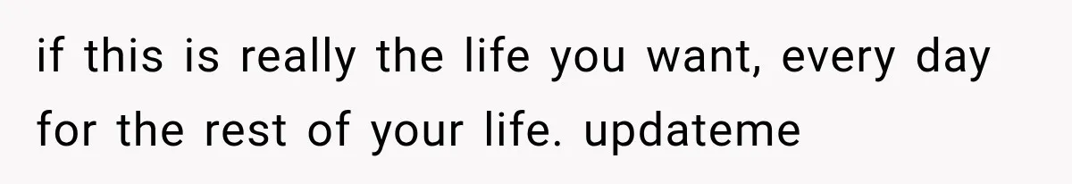 if this is really the life you want, every day for the rest of your life. updateme