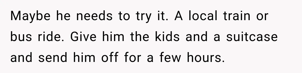 Maybe he needs to try it. A local train or bus ride. Give him the kids and a suitcase and send him off for a few hours.