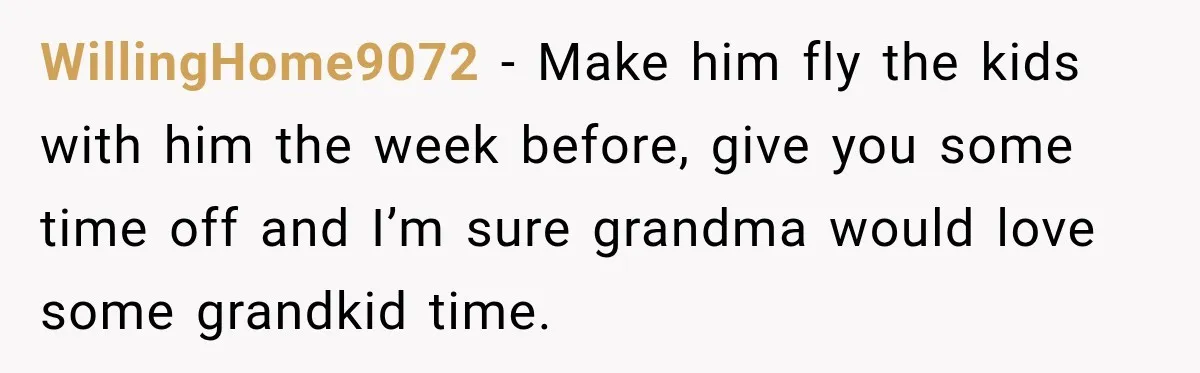 WillingHome9072 − Make him fly the kids with him the week before, give you some time off and I’m sure grandma would love some grandkid time.
