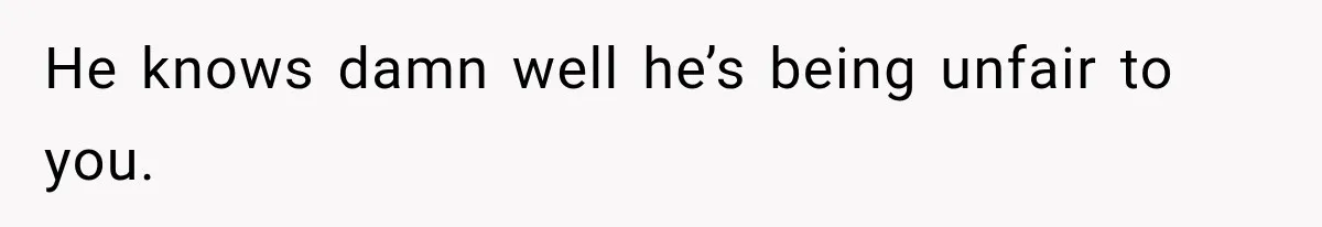 He knows damn well he’s being unfair to you.