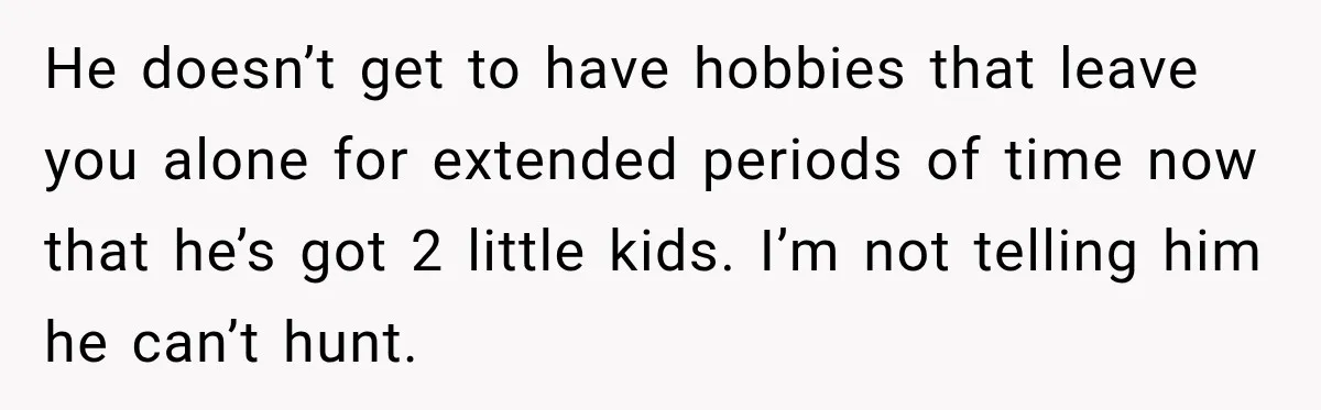 He doesn’t get to have hobbies that leave you alone for extended periods of time now that he’s got 2 little kids. I’m not telling him he can’t hunt.