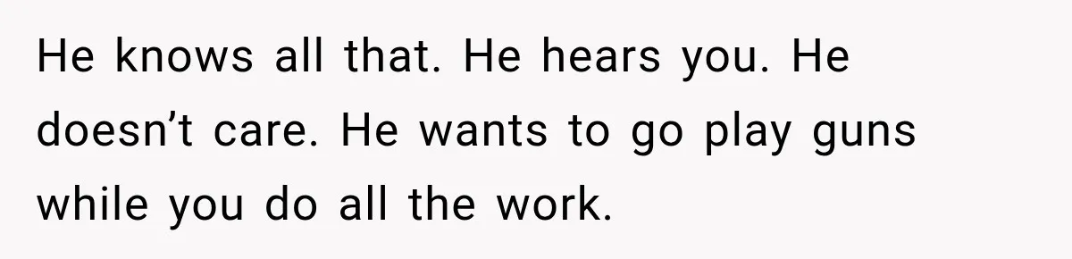 He knows all that. He hears you. He doesn’t care. He wants to go play guns while you do all the work.