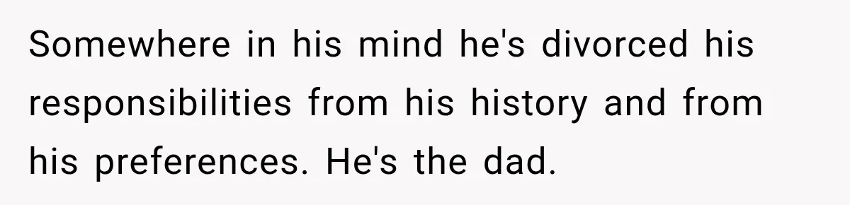 Somewhere in his mind he's divorced his responsibilities from his history and from his preferences. He's the dad.