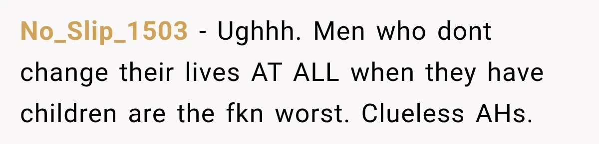 No_Slip_1503 − Ughhh. Men who dont change their lives AT ALL when they have children are the fkn worst. Clueless AHs.