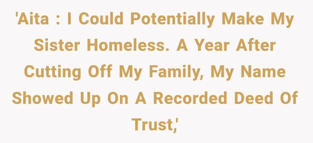 'AITA : I could potentially make my sister homeless. A year after cutting off my family, my name showed up on a recorded deed of trust,'