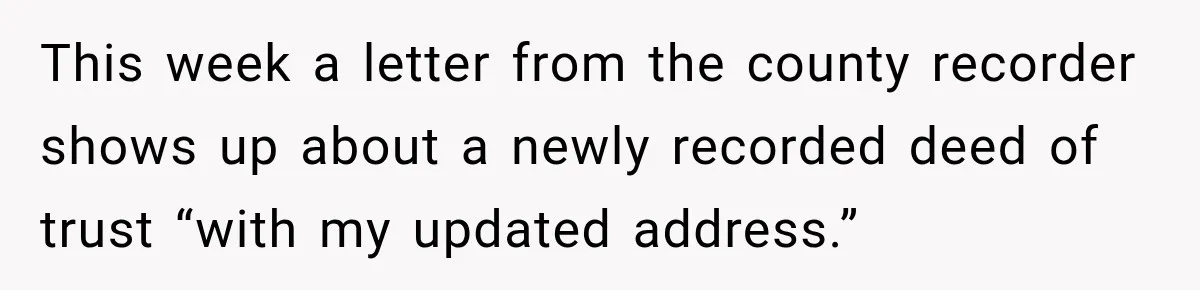 This week a letter from the county recorder shows up about a newly recorded deed of trust “with my updated address.”