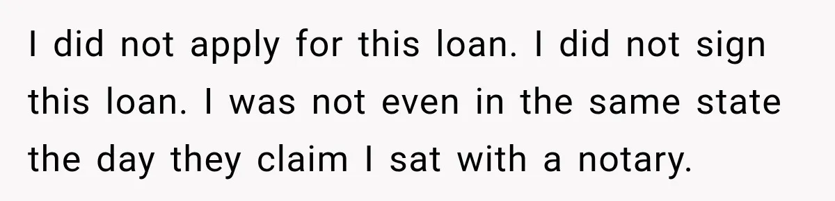 I did not apply for this loan. I did not sign this loan. I was not even in the same state the day they claim I sat with a notary.