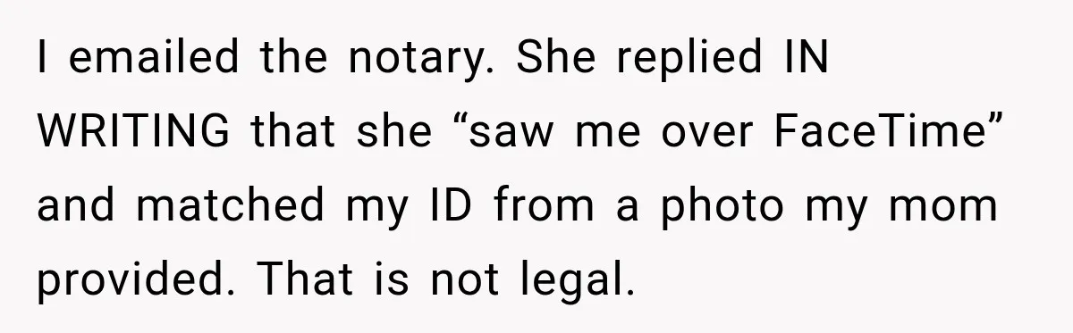 I emailed the notary. She replied IN WRITING that she “saw me over FaceTime” and matched my ID from a photo my mom provided. That is not legal.