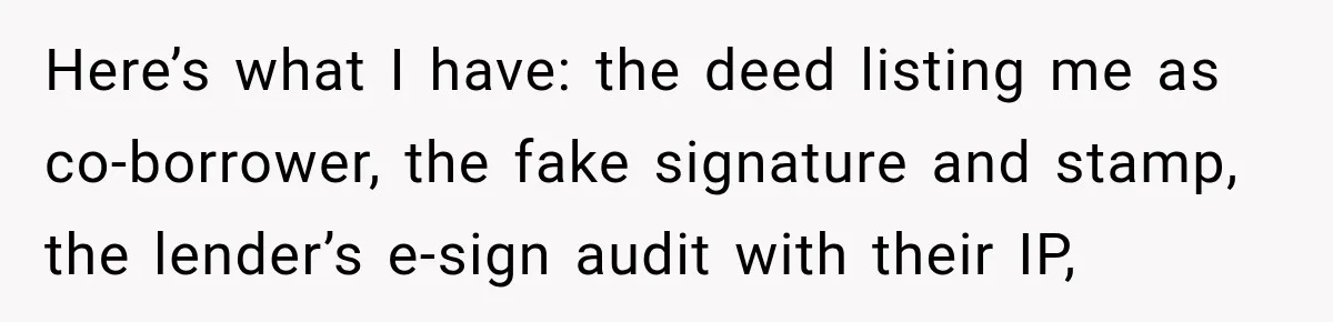 Here’s what I have: the deed listing me as co-borrower, the fake signature and stamp, the lender’s e-sign audit with their IP,
