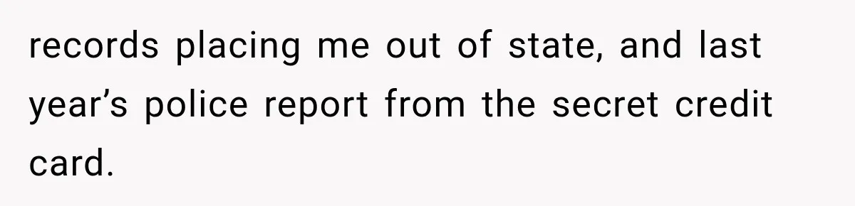 records placing me out of state, and last year’s police report from the secret credit card.