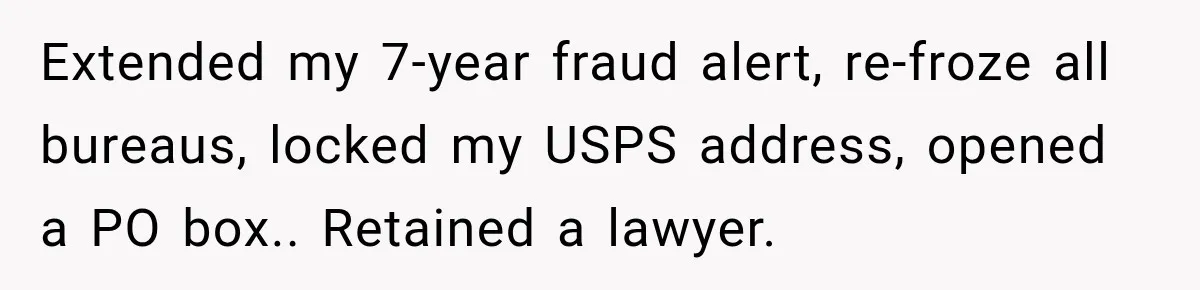 Extended my 7-year fraud alert, re-froze all bureaus, locked my USPS address, opened a PO box.. Retained a lawyer.