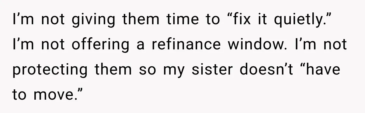 I’m not giving them time to “fix it quietly.” I’m not offering a refinance window. I’m not protecting them so my sister doesn’t “have to move.”