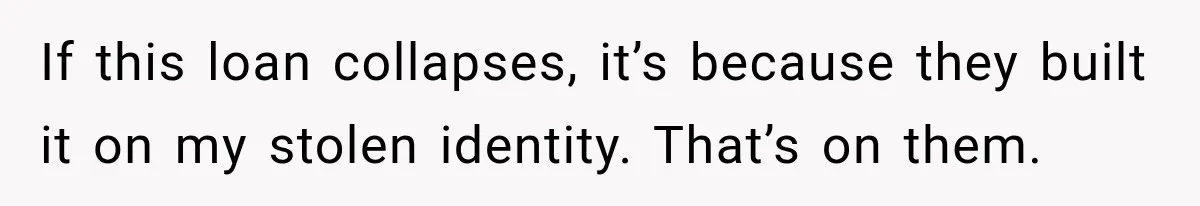 If this loan collapses, it’s because they built it on my stolen identity. That’s on them.