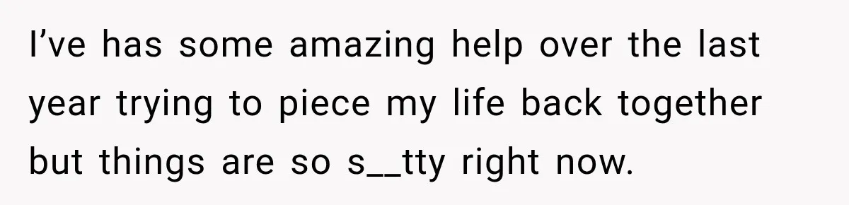 I’ve has some amazing help over the last year trying to piece my life back together but things are so s__tty right now.