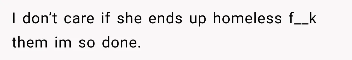 I don’t care if she ends up homeless f__k them im so done.