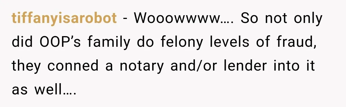 tiffanyisarobot − Wooowwww…. So not only did OOP’s family do felony levels of fraud, they conned a notary and/or lender into it as well….