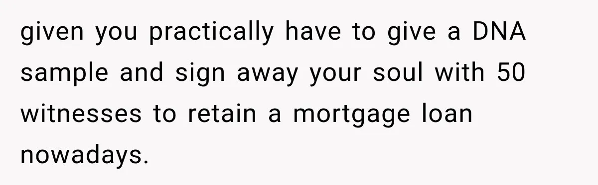 given you practically have to give a DNA sample and sign away your soul with 50 witnesses to retain a mortgage loan nowadays.